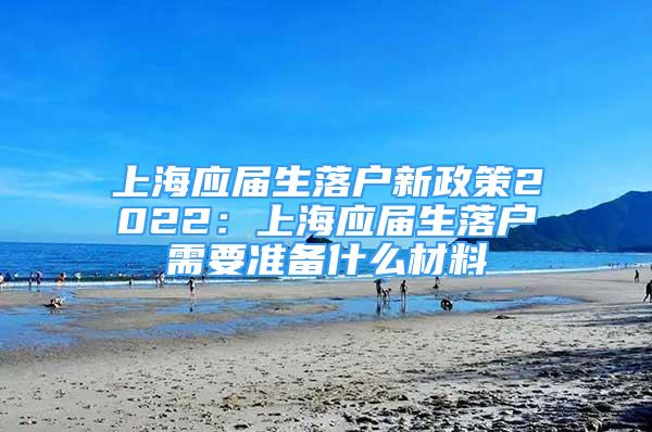 上海應屆生落戶新政策2022：上海應屆生落戶需要準備什么材料