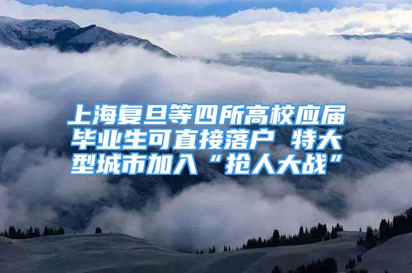 上海復旦等四所高校應屆畢業(yè)生可直接落戶 特大型城市加入“搶人大戰(zhàn)”