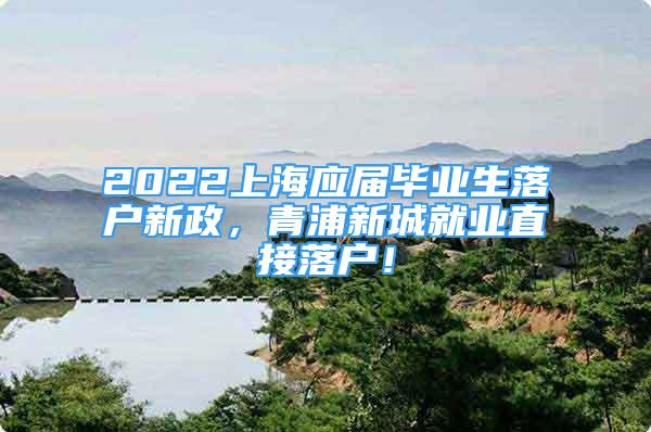 2022上海應(yīng)屆畢業(yè)生落戶新政，青浦新城就業(yè)直接落戶！