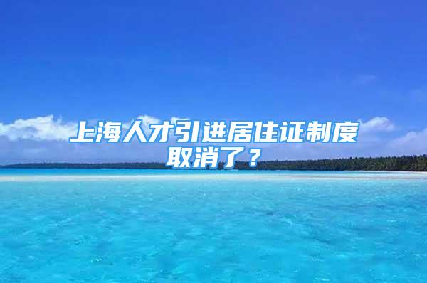 上海人才引進(jìn)居住證制度取消了？