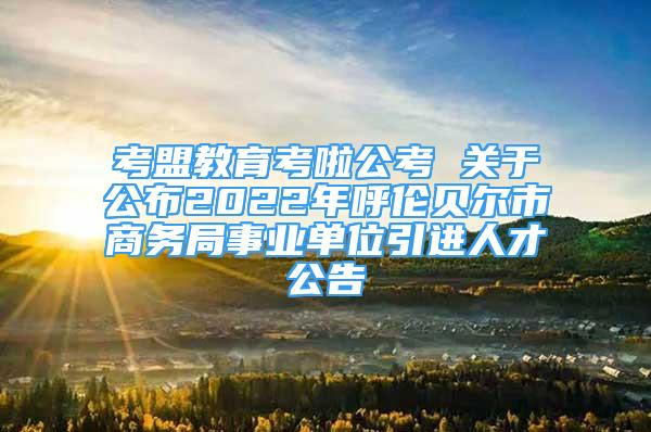 考盟教育考啦公考 關(guān)于公布2022年呼倫貝爾市商務(wù)局事業(yè)單位引進(jìn)人才公告