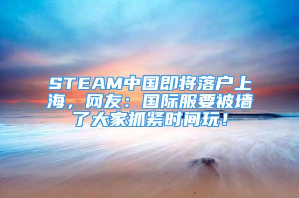 STEAM中國(guó)即將落戶上海，網(wǎng)友：國(guó)際服要被墻了大家抓緊時(shí)間玩！