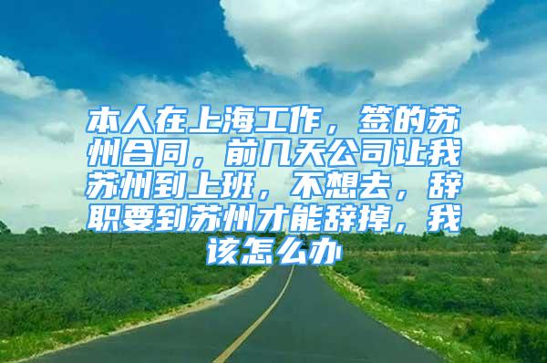 本人在上海工作，簽的蘇州合同，前幾天公司讓我蘇州到上班，不想去，辭職要到蘇州才能辭掉，我該怎么辦