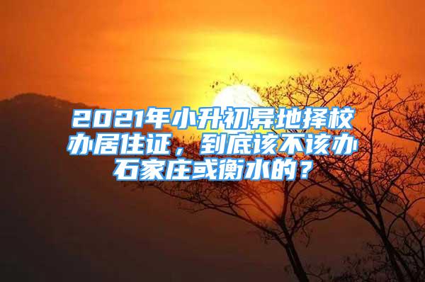 2021年小升初異地?fù)裥＾k居住證，到底該不該辦石家莊或衡水的？