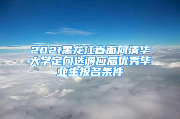 2021黑龍江省面向清華大學定向選調(diào)應屆優(yōu)秀畢業(yè)生報名條件