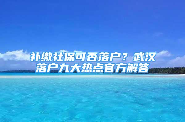 補繳社保可否落戶？武漢落戶九大熱點官方解答