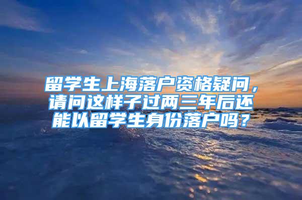 留學生上海落戶資格疑問，請問這樣子過兩三年后還能以留學生身份落戶嗎？