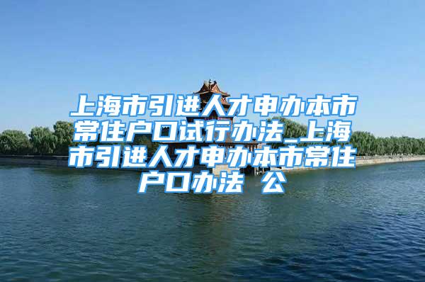 上海市引進(jìn)人才申辦本市常住戶口試行辦法_上海市引進(jìn)人才申辦本市常住戶口辦法 公