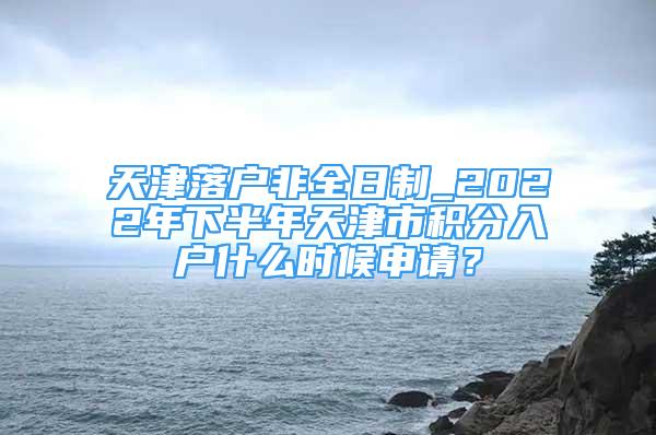 天津落戶非全日制_2022年下半年天津市積分入戶什么時(shí)候申請(qǐng)？