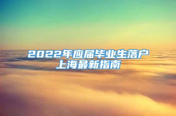 2022年應(yīng)屆畢業(yè)生落戶上海最新指南