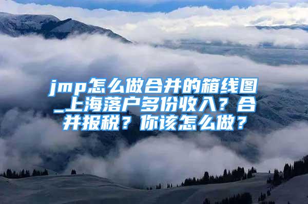 jmp怎么做合并的箱線圖_上海落戶多份收入？合并報稅？你該怎么做？