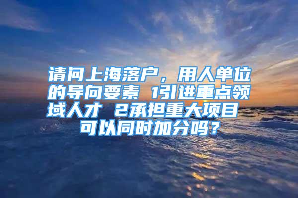 請問上海落戶，用人單位的導向要素 1引進重點領域人才 2承擔重大項目 可以同時加分嗎？