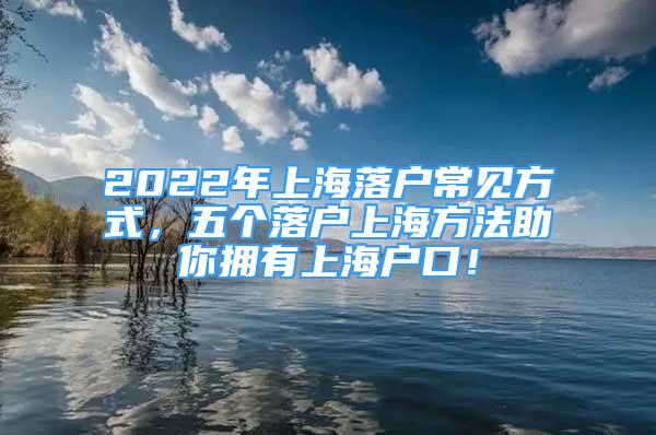 2022年上海落戶常見方式，五個落戶上海方法助你擁有上海戶口！