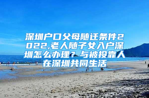 深圳戶口父母隨遷條件2022,老人隨子女入戶深圳怎么辦理？與被投靠人在深圳共同生活