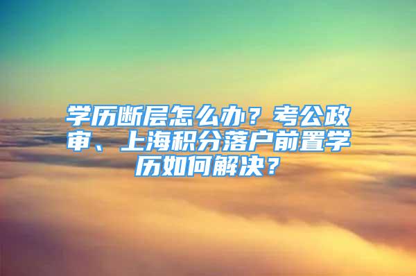 學(xué)歷斷層怎么辦？考公政審、上海積分落戶前置學(xué)歷如何解決？