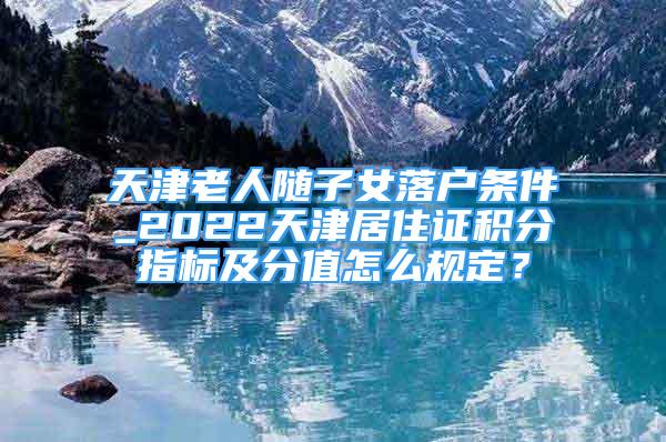 天津老人隨子女落戶條件_2022天津居住證積分指標及分值怎么規(guī)定？