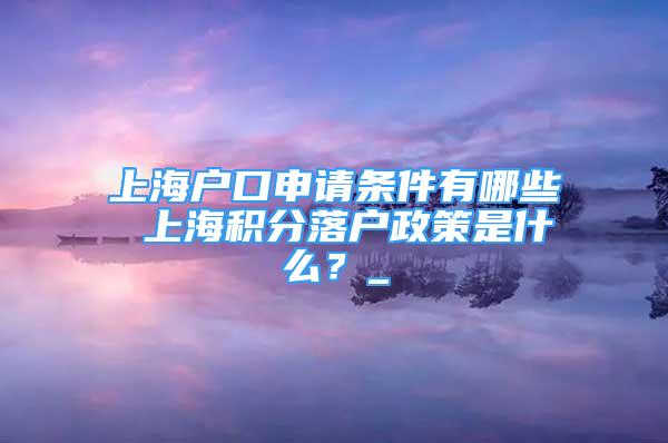 上海戶口申請條件有哪些 上海積分落戶政策是什么？_