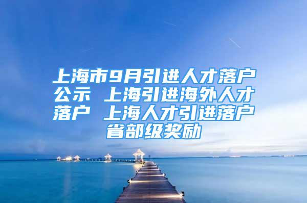 上海市9月引進(jìn)人才落戶公示 上海引進(jìn)海外人才落戶 上海人才引進(jìn)落戶省部級(jí)獎(jiǎng)勵(lì)