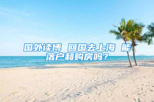 國外讀博 回國去上海 能落戶和購房嗎？