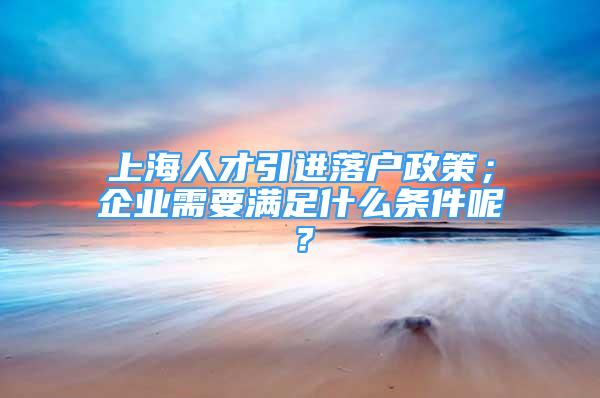 上海人才引進落戶政策；企業(yè)需要滿足什么條件呢？