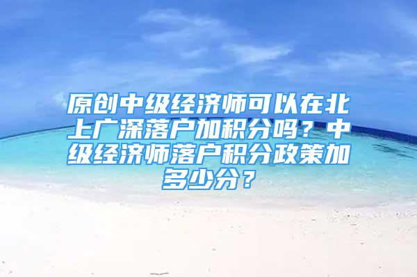 原創(chuàng)中級經(jīng)濟師可以在北上廣深落戶加積分嗎？中級經(jīng)濟師落戶積分政策加多少分？