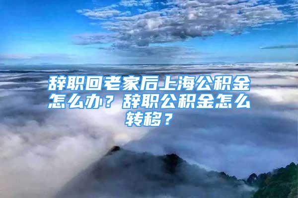 辭職回老家后上海公積金怎么辦？辭職公積金怎么轉(zhuǎn)移？