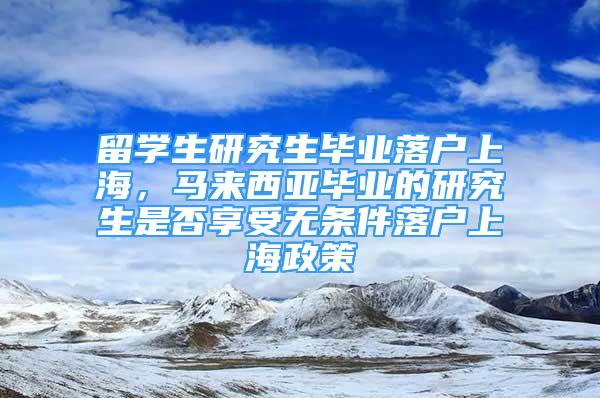 留學(xué)生研究生畢業(yè)落戶上海，馬來西亞畢業(yè)的研究生是否享受無條件落戶上海政策