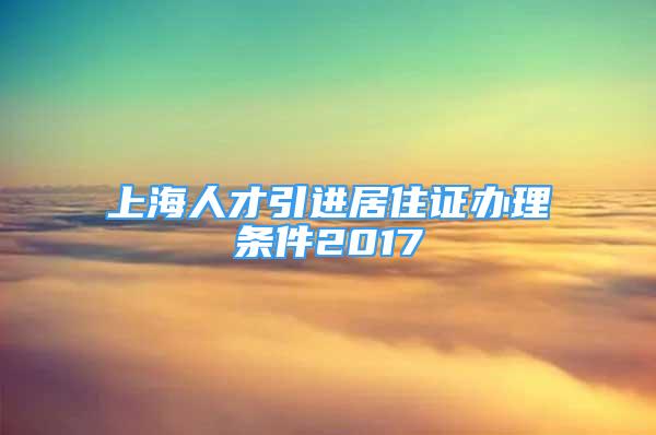 上海人才引進(jìn)居住證辦理?xiàng)l件2017