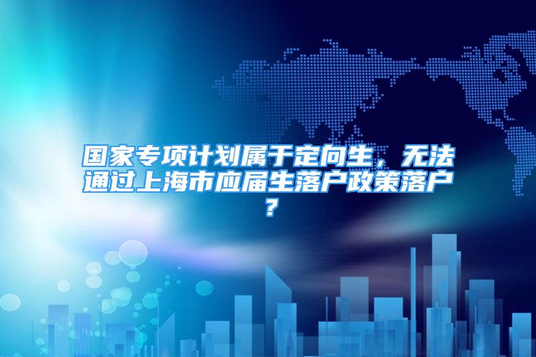 國家專項計劃屬于定向生，無法通過上海市應(yīng)屆生落戶政策落戶？