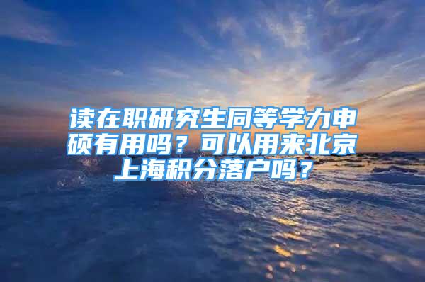 讀在職研究生同等學(xué)力申碩有用嗎？可以用來(lái)北京上海積分落戶(hù)嗎？