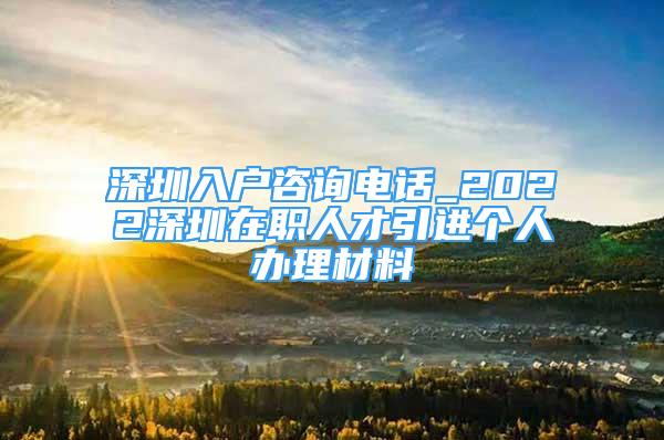 深圳入戶咨詢電話_2022深圳在職人才引進(jìn)個(gè)人辦理材料