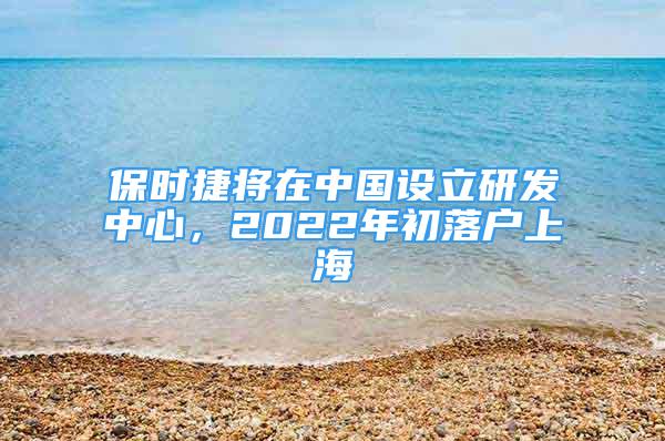 保時捷將在中國設(shè)立研發(fā)中心，2022年初落戶上海