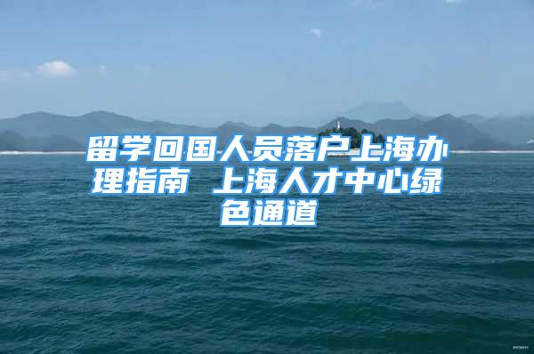 留學(xué)回國人員落戶上海辦理指南 上海人才中心綠色通道