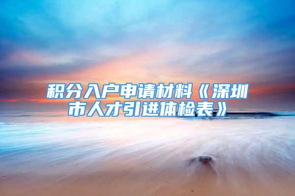 積分入戶申請材料《深圳市人才引進體檢表》