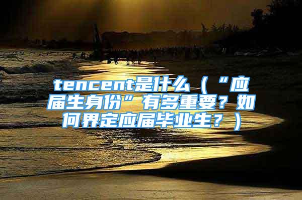 tencent是什么（“應(yīng)屆生身份”有多重要？如何界定應(yīng)屆畢業(yè)生？）