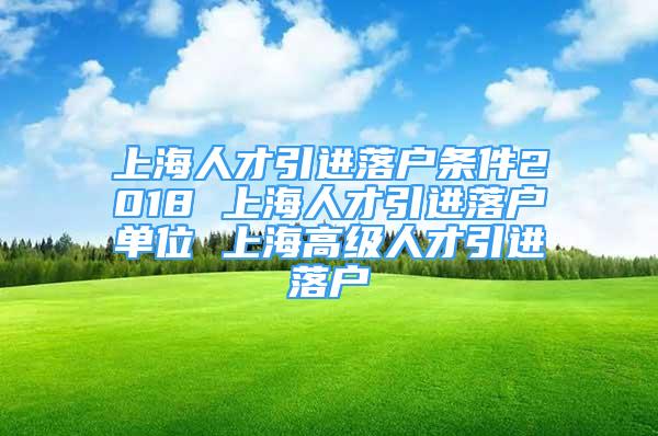 上海人才引進落戶條件2018 上海人才引進落戶單位 上海高級人才引進落戶