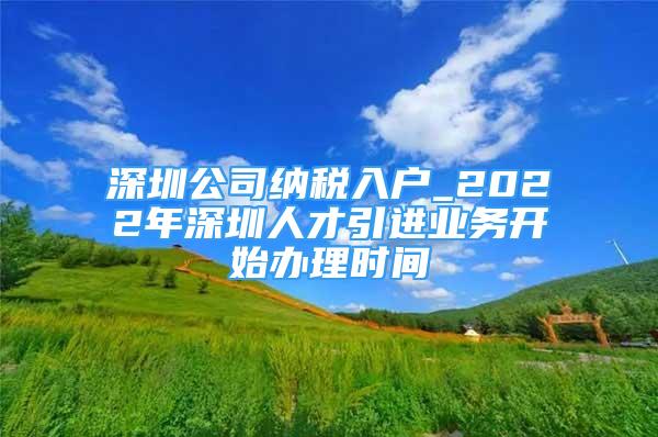 深圳公司納稅入戶_2022年深圳人才引進(jìn)業(yè)務(wù)開(kāi)始辦理時(shí)間