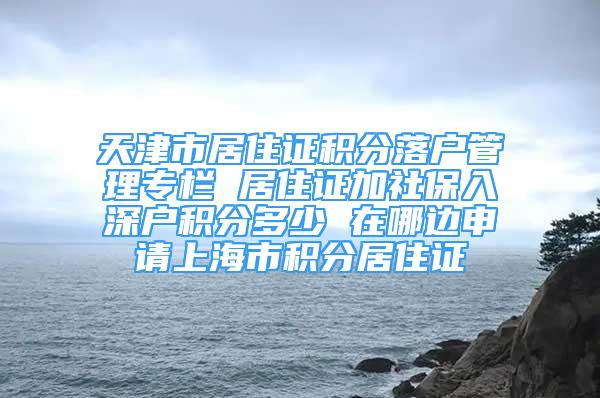 天津市居住證積分落戶管理專欄 居住證加社保入深戶積分多少 在哪邊申請上海市積分居住證