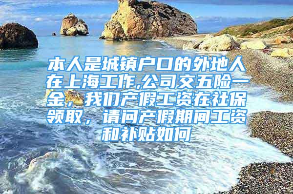 本人是城鎮(zhèn)戶口的外地人在上海工作,公司交五險(xiǎn)一金，我們產(chǎn)假工資在社保領(lǐng)取，請(qǐng)問(wèn)產(chǎn)假期間工資和補(bǔ)貼如何