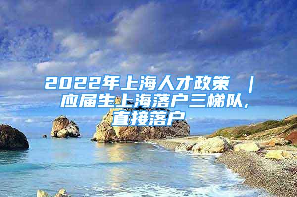 2022年上海人才政策 ｜ 應(yīng)屆生上海落戶三梯隊(duì),直接落戶