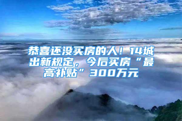 恭喜還沒買房的人！14城出新規(guī)定，今后買房“最高補貼”300萬元