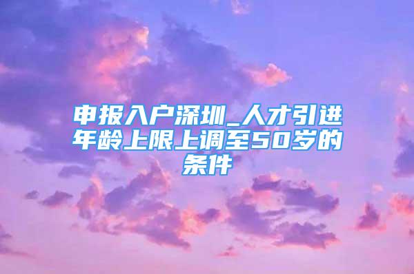 申報(bào)入戶深圳_人才引進(jìn)年齡上限上調(diào)至50歲的條件