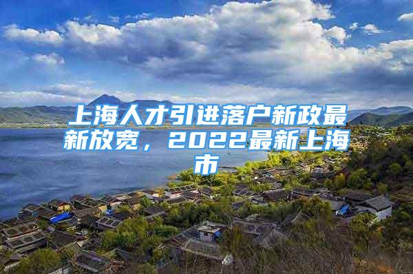 上海人才引進(jìn)落戶(hù)新政最新放寬，2022最新上海市