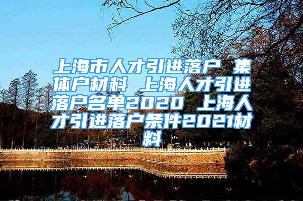 上海市人才引進落戶 集體戶材料 上海人才引進落戶名單2020 上海人才引進落戶條件2021材料