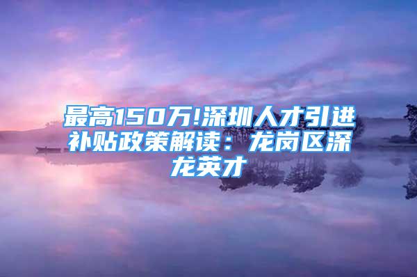 最高150萬(wàn)!深圳人才引進(jìn)補(bǔ)貼政策解讀：龍崗區(qū)深龍英才