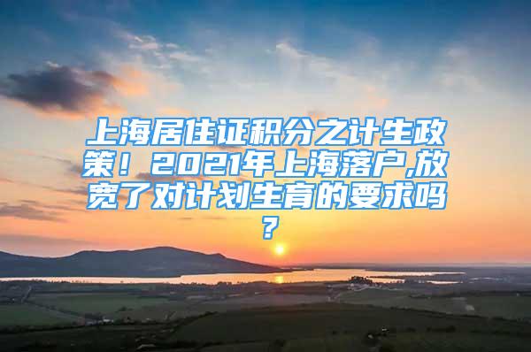 上海居住證積分之計(jì)生政策！2021年上海落戶,放寬了對(duì)計(jì)劃生育的要求嗎？