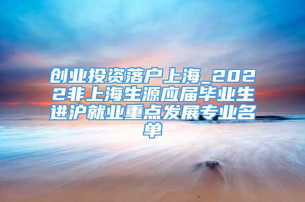 創(chuàng)業(yè)投資落戶上海_2022非上海生源應屆畢業(yè)生進滬就業(yè)重點發(fā)展專業(yè)名單