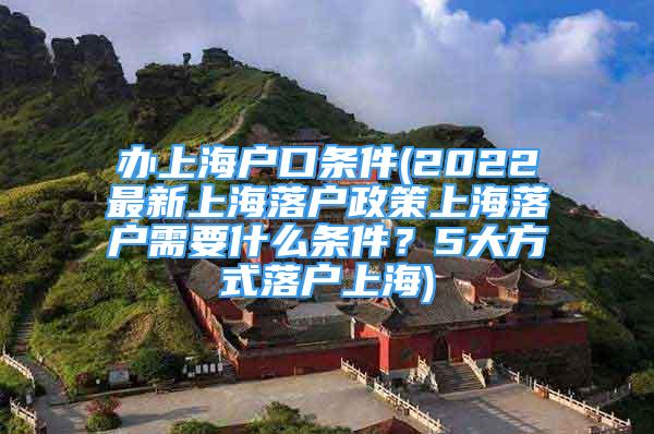 辦上海戶口條件(2022最新上海落戶政策上海落戶需要什么條件？5大方式落戶上海)