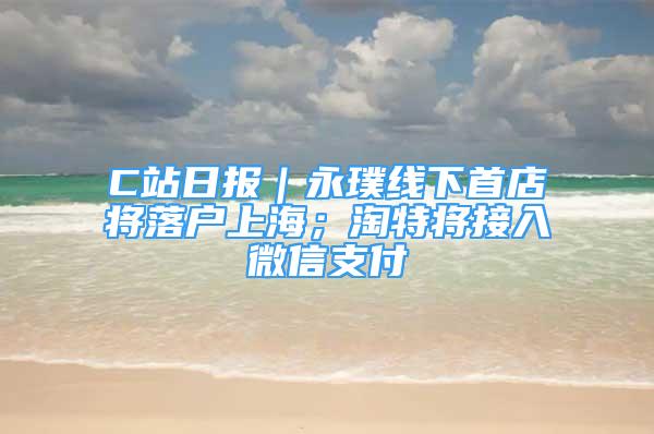 C站日報｜永璞線下首店將落戶上海；淘特將接入微信支付