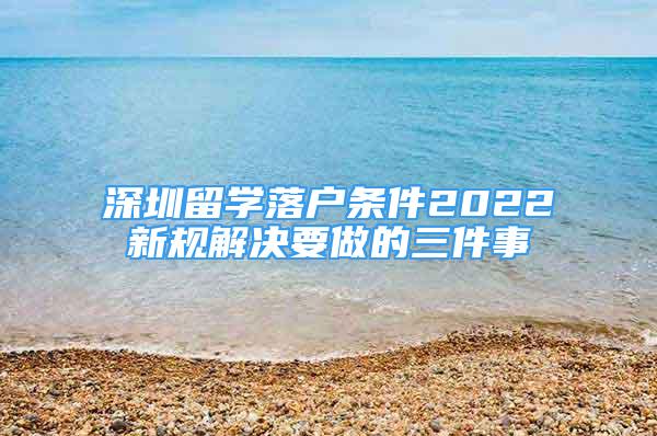 深圳留學落戶條件2022新規(guī)解決要做的三件事